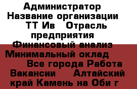 Администратор › Название организации ­ ТТ-Ив › Отрасль предприятия ­ Финансовый анализ › Минимальный оклад ­ 20 000 - Все города Работа » Вакансии   . Алтайский край,Камень-на-Оби г.